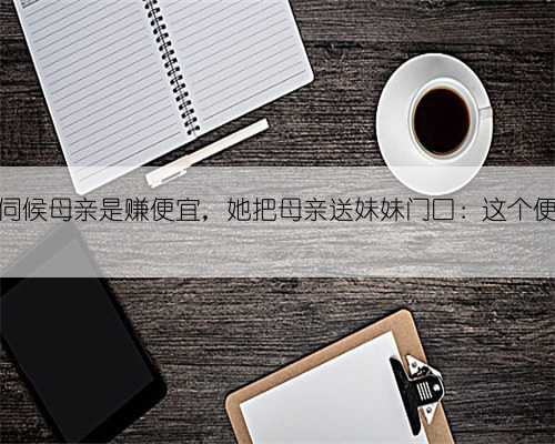 亲妹说她伺候母亲是赚便宜，她把母亲送妹妹门口：这个便宜让你赚