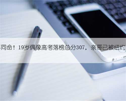 同父母不同命!19岁偶像高考落榜总分307,亲哥已被纽约大学录取