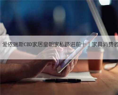 芝华仕五连冠，爱依瑞斯CBD家居皇朝家私跻进前十｜家具消费者口碑调查Day⑨