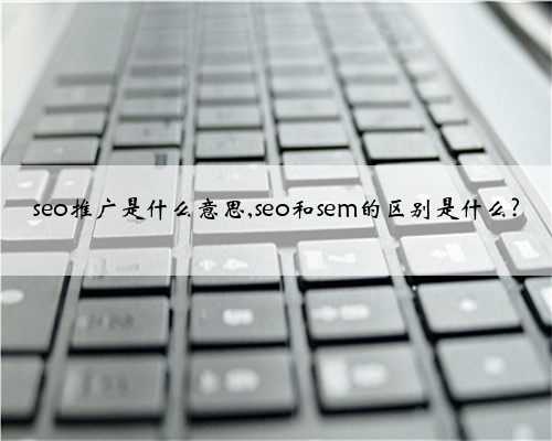 seo推广是什么意思,seo和sem的区别是什么?