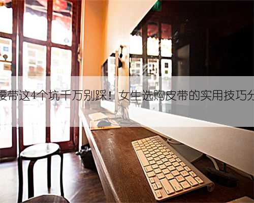 买腰带这4个坑千万别踩！女生选购皮带的实用技巧分享