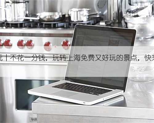 上海游玩︱不花一分钱,玩转上海免费又好玩的景点,快来安排吧