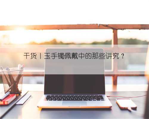 干货|玉手镯佩戴中的那些讲究?
