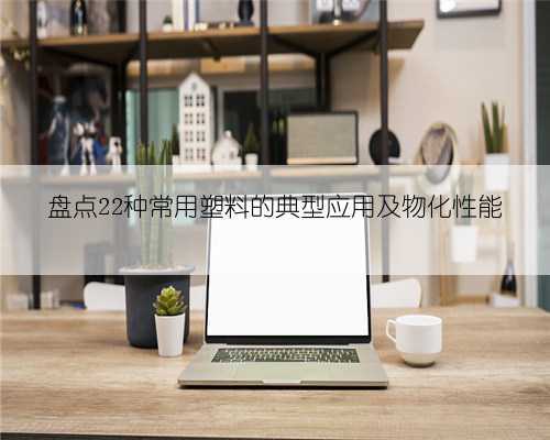盘点22种常用塑料的典型应用及物化性能