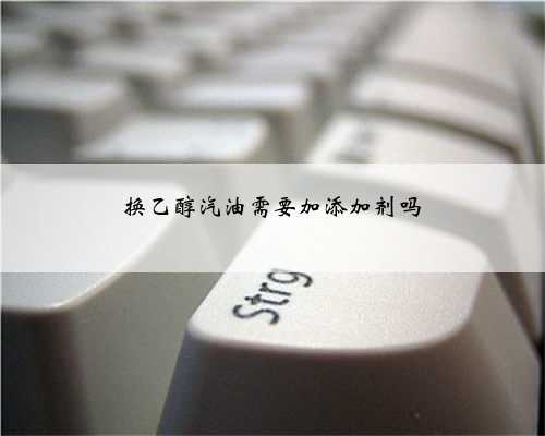 换乙醇汽油需要加添加剂吗