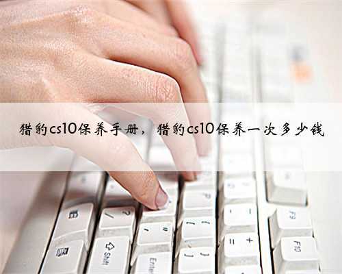 猎豹cs10保养手册,猎豹cs10保养一次多少钱