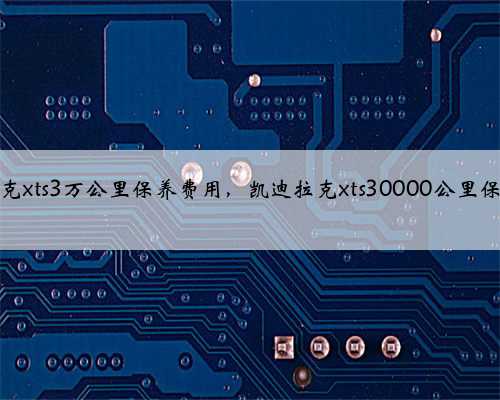 凯迪拉克xts3万公里保养费用，凯迪拉克xts30000公里保养项目
