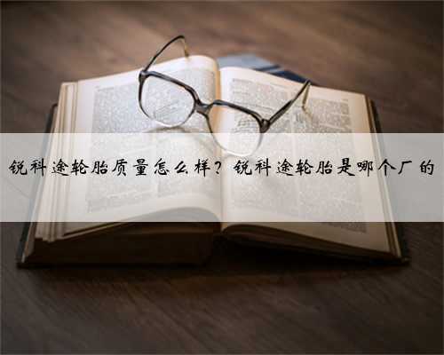 锐科途轮胎质量怎么样?锐科途轮胎是哪个厂的