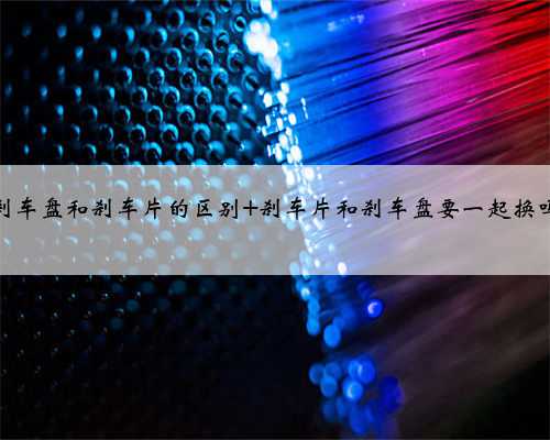 刹车盘和刹车片的区别 刹车片和刹车盘要一起换吗