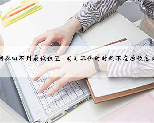雨刮器回不到最低位置 雨刮器停的时候不在原位怎么办