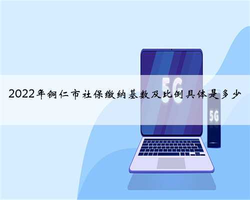 2022年铜仁市社保缴纳基数及比例具体是多少