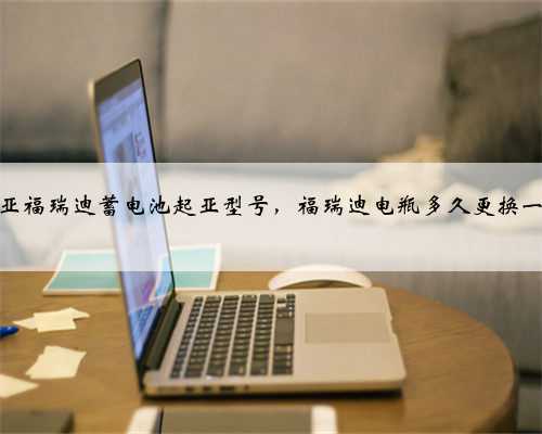 起亚福瑞迪蓄电池起亚型号,福瑞迪电瓶多久更换一次