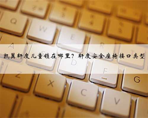 凯翼轩度儿童锁在哪里？轩度安全座椅接口类型