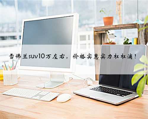 雪佛兰suv10万左右,价格实惠实力杠杠滴!