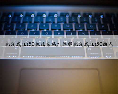 北汽威旺s50很垃圾吗?详解北汽威旺s50缺点
