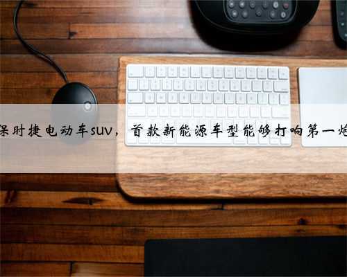 保时捷电动车suv,首款新能源车型能够打响第一炮