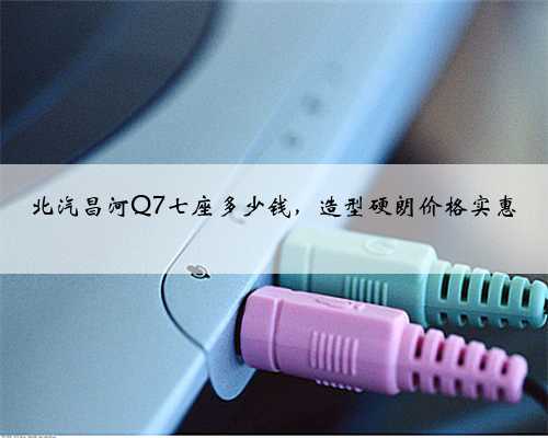 北汽昌河Q7七座多少钱,造型硬朗价格实惠