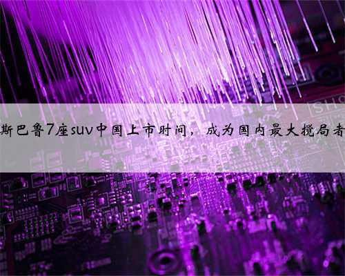 斯巴鲁7座suv中国上市时间，成为国内最大搅局者