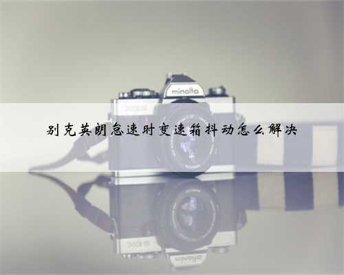 别克英朗怠速时变速箱抖动怎么解决