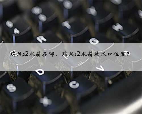 瑞风s2水箱在哪,瑞风s2水箱放水口位置?