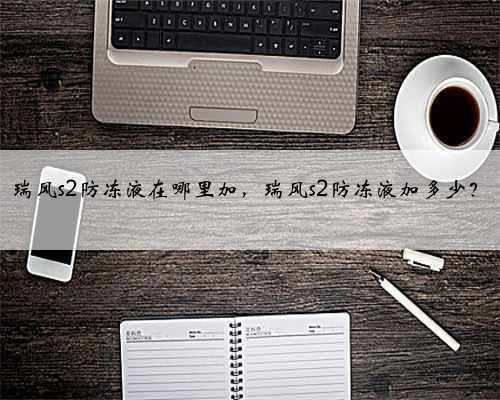 瑞风s2防冻液在哪里加,瑞风s2防冻液加多少?