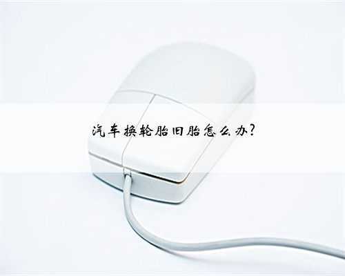 汽车换轮胎旧胎怎么办?
