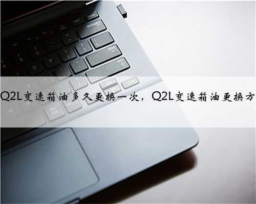 奥迪Q2L变速箱油多久更换一次,Q2L变速箱油更换方法?