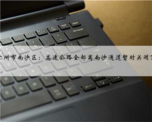 广州市南沙区:高速公路全部离南沙通道暂时关闭?