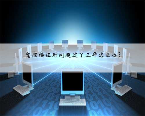 驾照换证时间超过了三年怎么办?