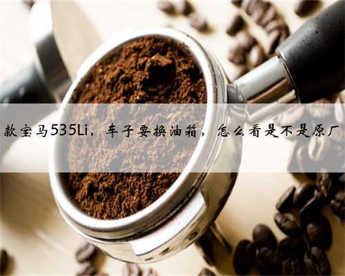 2011款宝马535Li，车子要换油箱，怎么看是不是原厂的？