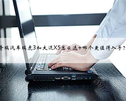 奇瑞汽车瑞虎3和大迈X5怎么选 哪个更值得入手？
