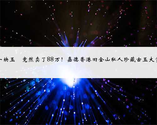 一块玉玦竟然卖了88万!嘉德香港旧金山私人珍藏古玉大赏