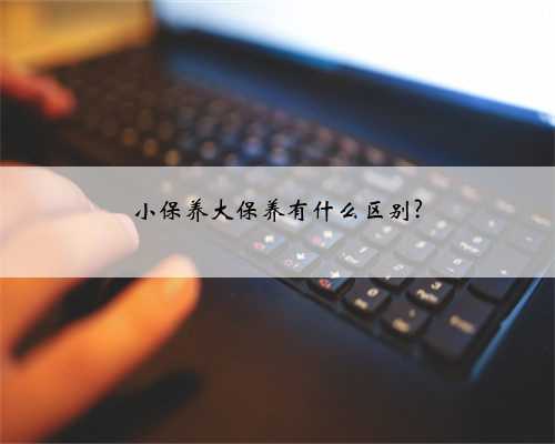 小保养大保养有什么区别?