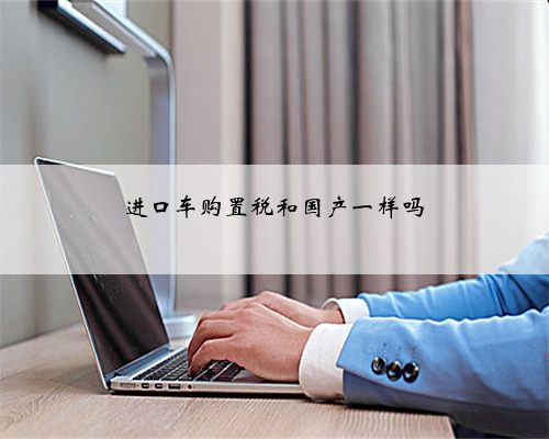 进口车购置税和国产一样吗