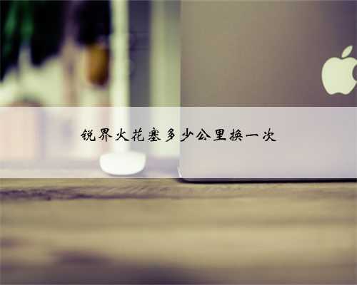 锐界火花塞多少公里换一次