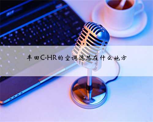 丰田C-HR的空调滤芯在什么地方