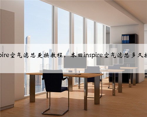 本田inspire空气滤芯更换教程，本田inspire空气滤芯多久换一次？
