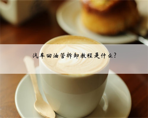 汽车回油管拆卸教程是什么?