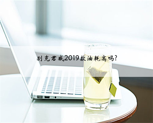 别克君威2019款油耗高吗?