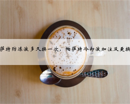 大众帕萨特防冻液多久换一次,帕萨特冷却液加注及更换教程?