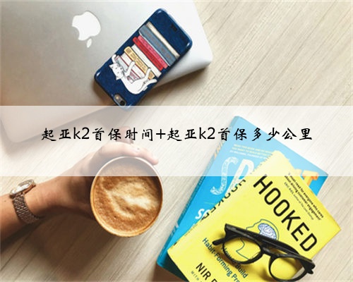 起亚k2首保时间 起亚k2首保多少公里
