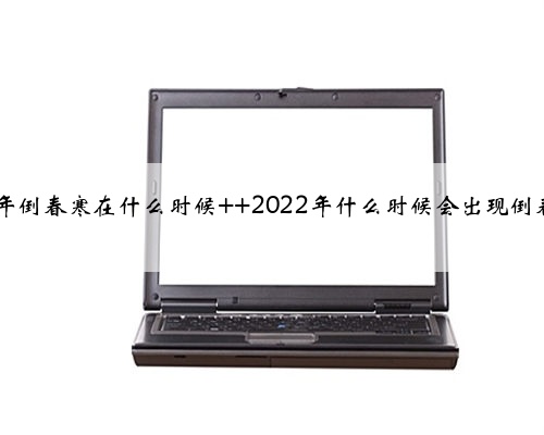 2022年倒春寒在什么时候 2022年什么时候会出现倒春寒吗