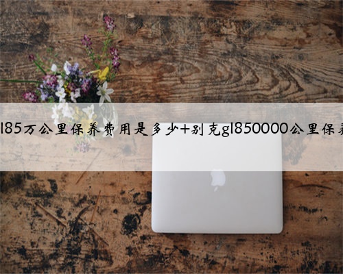 别克gl85万公里保养费用是多少 别克gl850000公里保养项目