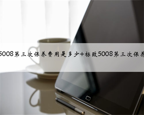 标致5008第三次保养费用是多少 标致5008第三次保养项目
