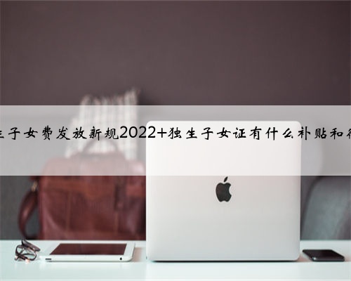 独生子女费发放新规2022 独生子女证有什么补贴和待遇