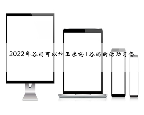 2022年谷雨可以种玉米吗 谷雨的活动习俗