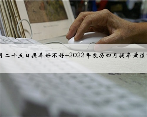 2022年农历四月二十五日提车好不好 2022年农历四月提车黄道吉日精选总预览
