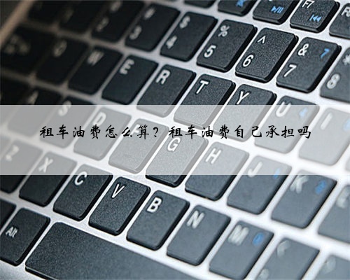 租车油费怎么算？租车油费自己承担吗