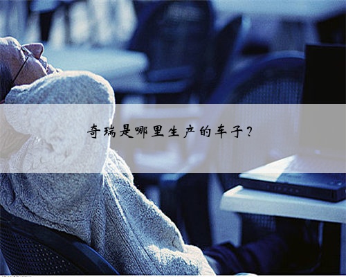 奇瑞是哪里生产的车子?