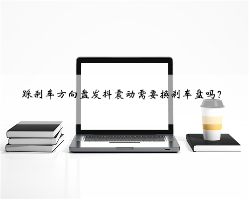 踩刹车方向盘发抖震动需要换刹车盘吗？